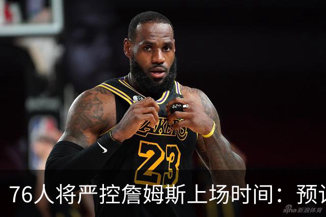 76人将严控詹姆斯上场时间：预计每场28-32分钟，中锋角色风险增大